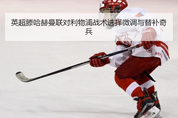 英超滕哈赫曼联对利物浦战术选择微调与替补奇兵