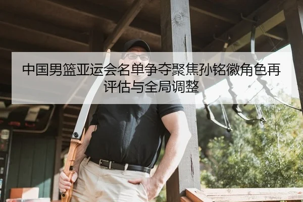 中国男篮亚运会名单争夺聚焦孙铭徽角色再评估与全局调整