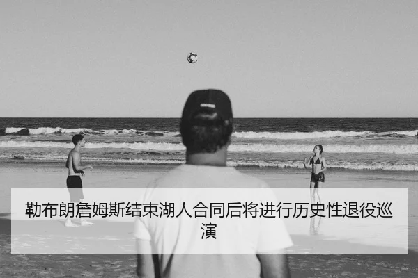 勒布朗詹姆斯结束湖人合同后将进行历史性退役巡演